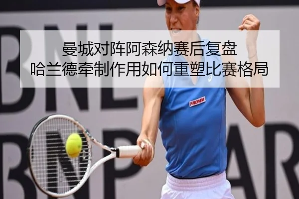 曼城对阵阿森纳赛后复盘 哈兰德牵制作用如何重塑比赛格局