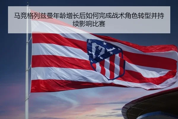 马竞格列兹曼年龄增长后如何完成战术角色转型并持续影响比赛